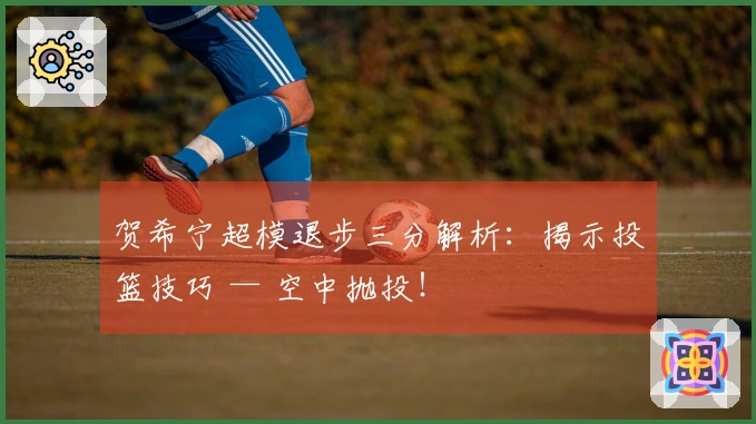 贺希宁超模退步三分解析：揭示投篮技巧 — 空中抛投！