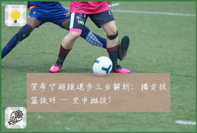 贺希宁超模退步三分解析：揭示投篮技巧 — 空中抛投！